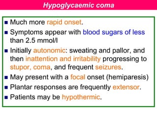  Much more rapid onset.
 Symptoms appear with blood sugars of less
than 2.5 mmol/l
 Initially autonomic: sweating and pallor, and
then inattention and irritability progressing to
stupor, coma, and frequent seizures.
 May present with a focal onset (hemiparesis)
 Plantar responses are frequently extensor.
 Patients may be hypothermic.
Hypoglycaemic coma
 