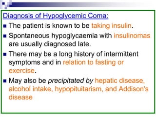 Diagnosis of Hypoglycemic Coma:
 The patient is known to be taking insulin.
 Spontaneous hypoglycaemia with insulinomas
are usually diagnosed late.
 There may be a long history of intermittent
symptoms and in relation to fasting or
exercise.
 May also be precipitated by hepatic disease,
alcohol intake, hypopituitarism, and Addison's
disease
 