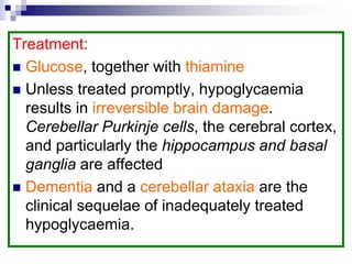 Treatment:
 Glucose, together with thiamine
 Unless treated promptly, hypoglycaemia
results in irreversible brain damage.
Cerebellar Purkinje cells, the cerebral cortex,
and particularly the hippocampus and basal
ganglia are affected
 Dementia and a cerebellar ataxia are the
clinical sequelae of inadequately treated
hypoglycaemia.
 