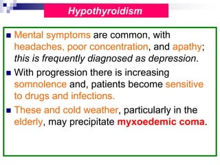  Mental symptoms are common, with
headaches, poor concentration, and apathy;
this is frequently diagnosed as depression.
 With progression there is increasing
somnolence and, patients become sensitive
to drugs and infections.
 These and cold weather, particularly in the
elderly, may precipitate myxoedemic coma.
Hypothyroidism
 