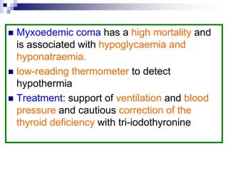  Myxoedemic coma has a high mortality and
is associated with hypoglycaemia and
hyponatraemia.
 low-reading thermometer to detect
hypothermia
 Treatment: support of ventilation and blood
pressure and cautious correction of the
thyroid deficiency with tri-iodothyronine
 