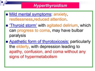  Mild mental symptoms: anxiety,
restlessness,reduced attention.
 ‘Thyroid storm’ with agitated delirium, which
can progress to coma, may have bulbar
paralysis
 Apathetic form of thyrotoxicosis: particularly
the elderly, with depression leading to
apathy, confusion, and coma without any
signs of hypermetabolism
Hyperthyroidism
 