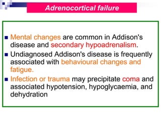  Mental changes are common in Addison's
disease and secondary hypoadrenalism.
 Undiagnosed Addison's disease is frequently
associated with behavioural changes and
fatigue.
 Infection or trauma may precipitate coma and
associated hypotension, hypoglycaemia, and
dehydration
Adrenocortical failure
 