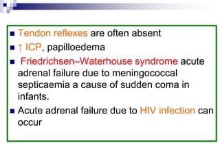  Tendon reflexes are often absent
 ↑ ICP, papilloedema
 Friedrichsen–Waterhouse syndrome acute
adrenal failure due to meningococcal
septicaemia a cause of sudden coma in
infants.
 Acute adrenal failure due to HIV infection can
occur
 