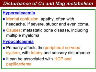 Hypercalcaemia
 Mental confusion, apathy, often with
headache. If severe, stupor and even coma.
 Causes: metastatic bone disease, including
multiple myeloma
Hypocalcaemia
 Primarily affects the peripheral nervous
system, with tetany and sensory disturbance
 It can be associated with ↑ICP and
papilloedema
Disturbance of Ca and Mag metabolism
 