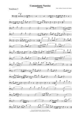 ?
bb 4
2
q»¡¡§4
‰ œ œ
J
œ ‰ ‘ ‘ ‰ œ# œ
J
œ ‰ œ œ œ œ œ
J
œ ‰ Œ
? bb ..
11
œ œ œ œ œ œ
œ œ œ ˙ .œ œ .œ œ
j
œ ‰ J
œ ‰ J
œ ‰ J
œ ‰
˙^
?
bb
18
œ^ œ^ ˙^ ˙^ ˙^
œ .œ œ
˙ 3
œ œ œ
3
œ œ œ
?
bb
25
˙^ œ^ œ^ ˙^ .œ œ .œ œ œ
.œ œ .œ œ .œ œ
1.
J
œ
‰ J
œ ‰
?
bb .. bb
b
..
32
J
œ ‰ J
œ ‰
2.
.œ œ .œ œ j
œ ‰ Œ
F
˙
J
œ
‰
.œ œ
˙
J
œ
‰
.œ œ
?
bbb
39
˙
J
œ
‰
.œ œ
˙
3
œ œ œ
3
œ œ œ ˙
J
œ
‰
3œ œ œ ˙
? bbb
46
J
œ
‰
3œ œn œ .œ œn œ
J
œ
‰
3œ œ œn .œ œb œ 3
œ œ œ
3
œ œ œ ˙
J
œ
‰
.œ œ
?
bb
b
53
˙
J
œ
‰
.œ œ ˙
J
œ
‰
.œ œ ˙ 3œ œ œ 3
œ œ œ ˙
?
bb
b
..
60
J
œ
‰
3œ œ œ
˙
J
œ
‰
3œ œ œ .œ œ œ .œ œ .œ œ
1.
˙ œ Œ
?
bb
b nbb
67
2.
˙
ƒ
œ œ œ
J
œ ‰
œ^ .œ^ œ ˙^ œ^ .œ^ œ ˙^ .œ œ .œ œ
?
bb
74 3
œ
œ œ 3
œ œ œ œ œ œ œ œ œ œ œ œ
œ^ .œ^ œ ˙^ œ^ .œ^ œ ˙^
?
bb bb
b
..
81
.œ œ .œ œ J
œ ‰ J
œ ‰ J
œ
‰ Œ J
œ ‰ J
œ ‰ J
œ ‰ Œ
f
œ œ 3
œ œ œ
?
bb
b
88
˙ ˙ œ œ 3
œ œ œ ˙ ˙
p
˙
?
bb
b
95
œ œ œ# œ ˙
˙
˙ œ œn œ œ ˙ ˙
f
˙
?
bbb
103
˙ œ œ œ œ œ ˙
˙ ˙ œ œ œ œ œ .œ
‰
œ œ
œ
?
bbb ..
111 œ œ œ œ œ œ
œ ˙ œ œ œ œ œ œ œ œ œ œ œ œ
J
œ ‰ Œ
Governo do Estado do Ceará - Secretaria da Cultura
Coordenação de Música - Partitura editada em Abril / 2005
(Dobrado)
Autor: Antônio Francisco dos Santos
Comandante Narciso
Trombone 3
 