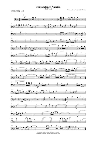 ?
bb 4
2
q»¡¡§
4
‰
œœ œœ
J
œœ
‰ ‘ ‘ ‰
œœ œœ
J
œœ
‰
œœ œœ œœ œœ œœ
J
œœ
‰ Œ
? bb ..
11
œœ œœ œœ œœ œœ œœ œ œ œ ˙ .œ
œ
œ
..
œ
œ
œ
œ J
œ
‰ J
œœ
‰ J
œœ
‰ J
œœ
‰
˙^
?
bb
18
œ^ œ^ ˙^ ˙^ ˙^
œ .œ œ
˙ 3
œ œ œ
3
œ œ œ
?
bb
25
˙^ œ^ œ^ ˙^ .œ œ .œ œ œ
.œ œ .œ œ .œ œ
1.
J
œ
‰ J
œœ
‰
?
bb .. bb
b
..
32
J
œœ
‰ J
œœ
‰
2.
.œ œ .œ œ j
œ ‰ Œ
F
˙
J
œ
‰
.œ œ
˙
J
œ
‰
.œ œ
?
bbb
39
˙
J
œ
‰
.œ œ
˙
3
œ œ œ
3
œ œ œ ˙
J
œ
‰
3œ œ œ ˙
? bbb
46
J
œ
‰
3œ œn œ .œ œn œ
J
œ
‰
3œ œ œn .œ œb œ 3
œ œ œ 3
œ œ œ ˙
J
œ
‰
.œ œ
?
bb
b
53
˙
J
œ
‰
.œ œ ˙
J
œ
‰
.œ œ ˙ 3
œ œ œ
3
œ œ œ ˙
?
bb
b
..
60
J
œ
‰
3œ œ œ
˙
J
œ
‰
3œ œ œ .œ œ œ .œ œ .œ œ
1.
˙˙ œœ
Œ
?
bb
b nbb
67 2.
˙˙
ƒ
œœ œœ œœ
J
œœ
‰
œ^ .œ^ œ ˙^ œ^ .œ^ œ ˙^ .œ œ .œ œ
?
bb
74 3
œ
œ œ 3
œ œ œ œ œ œ œ œ œ œ œ œ
œ^ .œ^ œ ˙^ œ^ .œ^ œ ˙^
?
bb bb
b
..
81
.œ œ .œ œ J
œ ‰ J
œ ‰ J
œ
‰ Œ J
œœ
‰ J
œœ
‰ J
œœ
‰ Œ
f
œ œ 3
œ œ œ
?
bb
b
88
˙ ˙ œ œ 3
œ œ œ ˙ ˙
p
˙
?
bb
b
95
œ œ œ# œ ˙
˙
˙ œ œn œ œ ˙ ˙
f
˙
?
bbb
103 ˙ œ œ œ œ œ ˙
˙ ˙ œ œ œ œ œ .œ
‰
œ œ
œ
?
bbb ..
111 œ œ œ œ œ œ
œ ˙ œ œ œ œ œ œ œ œœ œœ œœ œœ œœ
J
œœ
‰ Œ
Governo do Estado do Ceará - Secretaria da Cultura
Coordenação de Música - Partitura editada em Abril / 2005
(Dobrado)
Autor: Antônio Francisco dos Santos
Comandante Narciso
Trombone 1-2
 