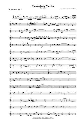 & 4
2
q»¡¡§
œ œ œ. œ. œ.
œ œ œ. œ. œ.
œ. œ. œ. œ.
œ. œ. œ. œ. œ. œ.
J
œ.
‰ œ œ œ. œ.
œ.
œ œ œ. œ.
œ.
œ. œ. œ. œ. œ.
œ.
œ.
&
8
œ œ œ
J
œ ‰
˙
‰ œœ œœœ œ ˙ œ œ œ œ .œ œ .œ œ œ
œ J
œ ‰ J
œ ‰
& ..
16
‘
œ œ œ œ œ œ œ œ œ œ ˙ ˙ œ œ œ œ œ œ œ œ œ œ ˙
&
24
˙ .œ
J
œ œ œ œ œ œ œ œ œ œ œ œ œ œ œ œ
‰. r
œ .œ œ œ
.œ œ
1.
J
œ ‰
J
œ ‰
& .. b ..
32
J
œ ‰ J
œ ‰
2.
3
œ œ œ
3
œ œ œ
J
œ ‰ Œ
F
˙
J
œ ‰ .œ œ ˙
J
œ ‰ .œ œ
& b
39
˙
J
œ ‰ .œ œ ˙
j
œ ‰ Œ ˙
J
œ ‰
3
œ œ œ ˙
J
œ ‰
3
œ œ œ
& b
47
.œ œn œ
J
œ ‰ 3œœ œn .œ œb œ
J
œ ‰ Œ ˙
J
œ ‰ .œ œ ˙
J
œ ‰ .œ œ
& b
55
˙
J
œ ‰ .œ œ
˙
j
œ ‰ Œ ˙
j
œ ‰
3
œ œ œ ˙
J
œ ‰
3
œn œ œ
& b .. n
63
.œ œ œ .œ œ .œ œ
1.
˙ œ Œ
2.
˙
ƒ
œ œ œ
j
œ ‰ ˙
&
70
‰ œ œ œ œ ˙ ‰ œ œ œ œ œ œ œ œ œ
J
œ
‰ œ ˙ ˙
˙
& b
78
‰ œ œ œ œ ˙ ‰ œ œ œ œ œ œ œ œ œ
J
œ
‰ .œ œ J
œ ‰ Œ
J
œ ‰
J
œ ‰
J
œ ‰ Œ
& b ..
f
86
œ œ 3
œ œ œ ˙ ˙ œ œ 3
œ œ œ ˙
& b
93
˙
p
˙ œ œ œ# œ ˙
˙
˙ œ œ- œ- œ- ˙
& b
101
˙
f
œ œ 3
œ œ œ ˙ ˙ œ œ 3
œ œ œ ˙
& b ..
109
.œ ‰ œ œ œ œ œ œ œ r
œ œ œ œ ˙
œ œ œ œ œ œ œ ˙
j
œ ‰ Œ
Governo do Estado do Ceará - Secretaria da Cultura
Coordenação de Música - Partitura editada em Abril / 2005
(Dobrado)
Autor: Antônio Francisco dos Santos
Comandante Narciso
Cornetim Bb 2
 