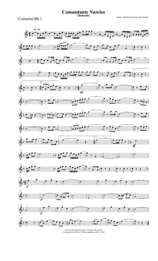 & 4
2
q»¡¡§
œ œ œ. œ. œ.
œ œ œ. œ. œ.
œ. œ. œ. œ.
œ. œ. œ. œ. œ. œ.
J
œ.
‰ œ œ œ. œ.
œ.
œ œ œ. œ.
œ.
œ. œ. œ. œ. œ.
œ.
œ.
&
8
œ œ œ
J
œ ‰
˙
‰ œœ œœœ œ ˙ œ œ œ œ .œ œ .œ œ œ
œ J
œ ‰
J
œ ‰
& ..
16
‘
œ œ œ œ œ œ œ œ œ œ ˙ ˙ œ œ œ œ œ œ œ œ œ œ ˙
&
24
˙ .œ
J
œ œ œ œ œ œ œ œ œ œ œ œ œ œ œ œ
‰. r
œ .œ œ œ
.œ œ
1.
J
œ ‰ J
œ ‰
& .. b ..
32
J
œ ‰
J
œ ‰
2. 3
œ œ œ
3
œ œ œ
J
œ ‰ Œ
F
˙
J
œ
‰
.œ œ
˙
J
œ ‰ .œ œ
& b
39
˙
J
œ ‰ .œ œ ˙
3
œ œ œ
3
œ œ œ ˙
J
œ
‰
3œ œ œ ˙
J
œ ‰
3
œ œn œ
& b
47
.œ œn œ
J
œ ‰
3
œ œ œn .œ œb œ 3
œ œ œ
3
œ œ œ ˙
J
œ
‰
.œ œ
˙
J
œ ‰ .œ œ
& b
55
˙
J
œ ‰ .œ œ
˙
3
œ œ œ
3
œ œ œ ˙
J
œ
‰
3œ œ œ
˙
J
œ
‰
3œ œ œ
& b .. n
63
.œ œ œ .œ œ .œ œ
1.
˙ œ
Œ
2.
˙
ƒ
œ œ œ
J
œ
‰ ˙
&
70
‰ œ œ œ œ ˙ ‰ œ œ œ œ œ œ œ œ œ
J
œ
‰ œ ˙ ˙
˙
& b
78
‰ œ œ œ œ ˙ ‰ œ œ œ œ œ œ œ œ œ
J
œ
‰ .œ œ J
œ ‰ Œ
J
œ ‰
J
œ ‰
J
œ ‰ Œ
& b ..
f
86
œ œ 3
œ œ œ ˙ ˙ œ œ 3
œ œ œ ˙
& b
93
˙
p
˙ œ œ œ# œ ˙
˙
˙ œ œ# œ œ ˙
& b
101
˙
f
œ œ 3
œ œ œ ˙ ˙ œ œ 3
œ œ œ ˙
& b ..
109
.œ ‰ œ œ œ œ œ œ œ r
œ œ œ
œ ˙ œ œ œ œ œ œ œ ˙
J
œ ‰ Œ
Governo do Estado do Ceará - Secretaria da Cultura
Coordenação de Música - Partitura editada em Abril / 2005
(Dobrado)
Autor: Antônio Francisco dos Santos
Comandante Narciso
Cornetim Bb 1
 