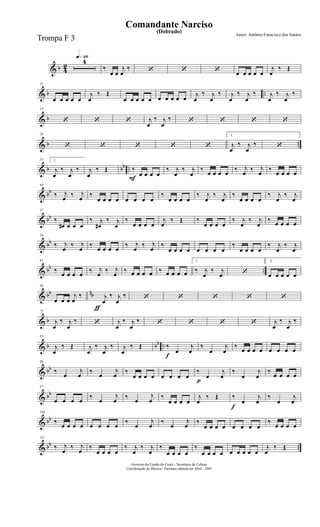 & b 4
2
q»¡¡§4
‰
œ œ
j
œ
‰ ‘ ‘ ‘ œ œ œ œ œ
j
œ
‰ Œ
& b ..
11
œ œ œ œ œ
j
œ
‰ Œ
œ œ œ œ œ œ œ œ œ œ
j
œ
‰ j
œ
‰ j
œ
‰ j
œ
‰ j
œ
‰ j
œ
‰
& b
18
‘ ‘ ‘ j
œ
‰ j
œ
‰ ‘ ‘ ‘ ‘
& b ..
26
‘ ‘ ‘ ‘ ‘
1.
j
œ
‰ j
œ
‰ ‘
& b bb ..
33 2.
j
œ
‰ j
œ
‰ j
œ
‰ Œ
F
‰
œ œ œ œ
‰ j
œ
‰ j
œ
‰
œ œ œ œ
‰ j
œ
‰ j
œ
‰
œ œ œ œ
& bb
40
‰ j
œ
‰ j
œ
‰
œ œ œ œ œ œ œ œ
‰
œ œ œ œ
‰ j
œ
‰ j
œ
‰
œ œ œ œ
‰ j
œ
‰ j
œ
& bb
47
‰
œ# œ œ œ
‰ j
œ#
‰ j
œ
‰
œ œ œ œ
j
œ
‰ Œ ‰
œ œ œ œ
‰ j
œ
‰ j
œ
‰ œ œ œ œ
& bb
54
‰ j
œ
‰ j
œ
‰
œ œ œ œ
‰ j
œ
‰ j
œ
‰
œ œ œ œ œ œ œ œ
‰
œ œ œ œ
‰ j
œ
‰ j
œ
& bb ..
61
‰
œ œ œ œ
‰ j
œ
‰ j
œ
‰ œ œ œ œ ‰ œ œ œ œ
1.
‰ j
œ
‰ j
œ ‘
2.
œ œ œ œ œ
& bb nb
ƒ
68
œ œ œ
j
œ
‰ j
œ
‰ j
œ
‰ ‘ ‘ ‘ ‘ ‘
& b
75
j
œ
‰ j
œ
‰ ‘ j
œ
‰ j
œ
‰ ‘ ‘ ‘ ‘ j
œ
‰ j
œ
‰
& b bb ..
83
j
œ
‰ Œ j
œ
‰ j
œ
‰ j
œ
‰ Œ
f
‰
œ
j
œ
‰
œ
j
œ
‰
œ œ œ œ œ œ œ œ
& bb
90
‰
œ
j
œ
‰
œ
j
œ
‰
œ œ œ œ œ œ œ œ
p
‰
œ
j
œ
‰
œ
j
œ
‰
œ œ œ œ
& bb
97
œ œ œ œ
‰
œ
j
œ
‰
œ
j
œ
‰
œ œ œ œ
j
œ
‰ Œ
f
‰
œ
j
œ
‰
œ
j
œ
& bb
104
‰
œ œ œ œ œ œ œ œ
‰
œ
j
œ
‰
œ
j
œ
‰
œ œ œ œ œ œ œ œ
‰
œ œ œ œ
& bb ..
111
‰ j
œ
‰ j
œ
‰
œ œ œ œ
‰ j
œ
‰ j
œ
‰
œ œ œ œ
‰
œ œ œ œ œ œ œ œ œ
j
œ
‰ Œ
Governo do Estado do Ceará - Secretaria da Cultura
Coordenação de Música - Partitura editada em Abril / 2005
(Dobrado)
Autor: Antônio Francisco dos Santos
Comandante Narciso
Trompa F 3
 