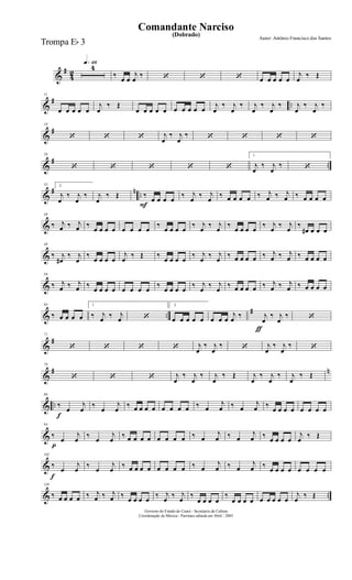&
#
4
2
q»¡¡§4
‰
œ œ
j
œ
‰ ‘ ‘ ‘ œ œ œ œ œ
j
œ
‰ Œ
&
# ..
11
œ œ œ œ œ
j
œ
‰ Œ
œ œ œ œ œ œ œ œ œ œ
j
œ
‰ j
œ
‰ j
œ
‰ j
œ
‰ j
œ
‰ j
œ
‰
&
#
18
‘ ‘ ‘ j
œ
‰ j
œ
‰ ‘ ‘ ‘ ‘
&
# ..
26
‘ ‘ ‘ ‘ ‘
1.
j
œ
‰ j
œ
‰ ‘
&
# n ..
33 2.
j
œ
‰ j
œ
‰ j
œ
‰ Œ
F
‰
œ œ œ œ
‰ j
œ
‰ j
œ
‰ œ œ œ œ ‰ j
œ ‰ j
œ ‰ œ œ œ œ
&
40
‰ j
œ ‰ j
œ ‰
œ œ œ œ œ œ œ œ
‰
œ œ œ œ
‰ j
œ
‰ j
œ
‰
œ œ œ œ
‰ j
œ
‰ j
œ
‰
œ# œ œ œ
&
48
‰ j
œ#
‰ j
œ
‰
œ œ œ œ
j
œ
‰ Œ ‰
œ œ œ œ
‰ j
œ
‰ j
œ
‰ œ œ œ œ ‰ j
œ ‰ j
œ ‰ œ œ œ œ
&
56
‰ j
œ ‰ j
œ ‰
œ œ œ œ œ œ œ œ
‰
œ œ œ œ
‰ j
œ
‰ j
œ
‰ œ œ œ œ ‰ j
œ ‰ j
œ ‰ œ œ œ œ
& ..
#
64
‰ œ œ œ œ
1.
‰ j
œ ‰ j
œ ‘
2.
œ œ œ œ œ
ƒ
œ œ œ
j
œ ‰ j
œ
‰ j
œ
‰ ‘
&
#
71
‘ ‘ ‘ ‘ j
œ
‰ j
œ
‰ ‘ j
œ
‰ j
œ
‰ ‘
&
# n
79
‘ ‘ ‘ j
œ
‰ j
œ
‰ j
œ
‰ Œ j
œ
‰ j
œ
‰ j
œ
‰ Œ
& ..
f
86
‰
œ
j
œ
‰
œ
j
œ
‰ œ œ œ œ œ œ œ œ ‰ œ
j
œ ‰ œ
j
œ ‰
œ œ œ œ œ œ œ œ
&
p
94
‰
œ
j
œ
‰
œ
j
œ
‰ œ œ œ œ œ œ œ œ ‰ œ
j
œ ‰ œ
j
œ ‰
œ œ œ œ
j
œ
‰ Œ
&
f
102
‰
œ
j
œ
‰
œ
j
œ
‰ œ œ œ œ œ œ œ œ ‰ œ
j
œ ‰ œ
j
œ ‰
œ œ œ œ œ œ œ œ
& ..
110
‰ œ œ œ œ ‰ j
œ ‰ j
œ ‰
œ œ œ œ
‰ j
œ
‰ j
œ
‰
œ œ œ œ
‰
œ œ œ œ œ œ œ œ œ
j
œ
‰ Œ
Governo do Estado do Ceará - Secretaria da Cultura
Coordenação de Música - Partitura editada em Abril / 2005
(Dobrado)
Autor: Antônio Francisco dos Santos
Comandante Narciso
Trompa Eb 3
 