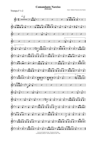 & b 4
2
q»¡¡§4
‰ œœ œœ
j
œœ ‰ ‘ ‘ ‘ œœ œœ œœ œœ œœ
j
œœ ‰ Œ
& b ..
11
œœ œœ œœ œœ œœ
j
œœ ‰ Œ œœ œœ œœ œœ œœ œœ œœ œœ œœ œœ
j
œœ ‰
j
œœ ‰
j
œœ ‰
j
œœ ‰
j
œœ ‰
j
œœ ‰
& b
18
‘ ‘ ‘
j
œœ ‰
j
œœ ‰ ‘ ‘ ‘ ‘
& b ..
26
‘ ‘ ‘ ‘ ‘
1.
j
œœ ‰
j
œœ ‰ ‘
& b bb ..
33 2.
j
œœ ‰
j
œœ ‰
j
œœ ‰ Œ
F
‰ œœ œœ œœ œœ ‰
j
œœ ‰
j
œœ ‰ œœ œœ œœ œœ ‰
j
œœ ‰
j
œœ ‰ œœ œœ œœ œœ
& bb
40
‰
j
œœ ‰
j
œœ ‰ œœ œœ œœ œœ œœ œœ œœ œœ ‰ œœ œœ œœ œœ ‰
j
œœ ‰
j
œœ ‰ œœ œœ œœ œœ ‰
j
œœ ‰
j
œœ
& bb
47
‰ œœ œœ œœ œœ ‰
j
œœ ‰
j
œœ ‰ œœ œœ œœ œœ
j
œœ ‰ Œ ‰ œœ œœ œœ œœ ‰
j
œœ ‰
j
œœ ‰ œœ œœ œœ œœ
& bb
54
‰
j
œœ ‰
j
œœ ‰ œœ œœ œœ œœ ‰
j
œœ ‰
j
œœ ‰ œœ œœ œœ œœ œœ œœ œœ œœ ‰ œœ œœ œœ œœ ‰
j
œœ ‰
j
œœ
& bb ..
61
‰ œœ œœ œœ œœ ‰
j
œœ ‰
j
œœ ‰ œœ œœ œœ œœ ‰ œœ œœ œœ œœ
1.
‰
j
œœ ‰
j
œœ ‘
2.
œœ œœ œœ œœ œœ
& bb nb
ƒ
68
œœ œœ œœ
j
œœ ‰
j
œœ ‰
j
œœ ‰ ‘ ‘ ‘ ‘ ‘
& b
75
j
œœ ‰
j
œœ ‰ ‘
j
œœ ‰
j
œœ ‰ ‘ ‘ ‘ ‘
j
œœ ‰
j
œœ ‰
& b bb ..
83
j
œœ ‰ Œ
j
œœ ‰
j
œœ ‰
j
œœ ‰ Œ
f
‰ œœ
j
œœ ‰ œœ
j
œœ ‰ œœ œœ œœ œœ œœ œœ œœ œœ
& bb
90
‰ œœ
j
œœ ‰ œœ
j
œœ ‰ œœ œœ œœ œœ œœ œœ œœ œœ
p
‰ œœ
j
œœ ‰ œœ
j
œœ ‰ œœ œœ œœ œœ
& bb
97
œœ œœ œœ œœ ‰ œœ
j
œœ ‰ œœ
j
œœ ‰ œœ œœ œœ œœ
j
œœ ‰ Œ
f
‰ œœ
j
œœ ‰ œœ
j
œœ
& bb
104
‰ œœ œœ œœ œœ œœ œœ œœ œœ ‰ œœ
j
œœ ‰ œœ
j
œœ ‰ œœ œœ œœ œœ œœ œœ œœ œœ ‰ œœ œœ œœ œœ
& bb ..
111
‰
j
œœ ‰
j
œœ ‰ œœ œœ œœ œœ ‰
j
œœ ‰
j
œœ ‰ œœ œœ œœ œœ ‰ œœ œœ œœ œœ œœ œœ œœ œœ œœ
j
œœ ‰ Œ
Governo do Estado do Ceará - Secretaria da Cultura
Coordenação de Música - Partitura editada em Abril / 2005
(Dobrado)
Autor: Antônio Francisco dos Santos
Comandante Narciso
Trompa F 1-2
 