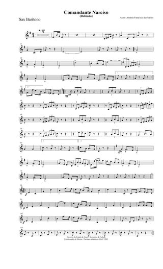 &
#
4
2
q»¡¡§4
œ
œ œ j
œ
‰ ‘ ‘
œ œ# œ J
œ ‰ œ
.œ œ
j
œ ‰ Œ
&
# ..
11
œ
.œ œ
j
œ ‰ Œ
˙ ˙
j
œ ‰ j
œ ‰ j
œ ‰ j
œ ‰ ˙
v
&
#
18
œ
v
œ
v ˙
v
˙
v
˙^
œ .œ œ
˙
3
œ
œ œ
3
œ œ œ ˙
v
&
# ..
26
œ
v
œ
v ˙
v .œ œ .œ œ œ
.œ œ .œ œ .œ œ
1.
j
œ ‰ j
œ ‰ j
œ ‰ j
œ ‰
&
# n ..
33 2.
.œ
œ .œ œ .œ œn .œ œ
F
j
œ
‰
3
œ œ œ
j
œ ‰ Œ Œ
3
œ œ œ
j
œ ‰ Œ
3
‰
œ œ
3
œ œ œ
&
40
J
œ ‰ Œ
3
‰
œ œ
3
œ œ œ
J
œ ‰ Œ
3
‰
œ œ
3
œ œ œ J
œ ‰ Œ
3
‰
œ œ
3
œ œ œ J
œ ‰ Œ
3
‰ œ œ# 3œ# œ œ
&
48
J
œ ‰ Œ
3
‰
œ œ#
3
œ œ œ j
œ
‰ Œ Œ
3
œ œ œ
j
œ ‰ Œ Œ
3
œ œ œ
j
œ ‰ Œ
3
‰
œ œ
3
œ œ œ
&
56
J
œ ‰ Œ
3
‰
œ œ
3
œ œ œ
J
œ ‰ Œ Œ 3œ œ œ J
œ ‰ Œ Œ
3
œ œ œ j
œ ‰ Œ œ .œ œ
& ..
#
64
œ œ
1.
J
œ ‰
j
œ ‰ j
œ ‰ j
œ
‰
2.
.œ œ .œ œ
ƒ
j
œ
‰ Œ œ
v
.œ
v œ ˙
v
&
#
71
œ
v
.œ
v
œ ˙
v
.œ œ .œ œ 3
œ
œ œ
3
œ œ œ œ
œ œ œ œ œ œ œ œ œ
v
.œ
v
œ ˙
v
&
# n
79
œ
v
.œ
v
œ ˙
v
.œ œ .œ œ
j
œ
‰ j
œ
‰ j
œ ‰ Œ j
œ ‰ j
œ ‰ j
œ ‰ Œ
& ..
f
86
œ œ
œ œ œ
.œ œ .œ œ .œ œ œ œ œ œ j
œ
‰
.œ œ .œ œ .œ œ
&
p
94
œ œ œ
œ œ
œ .œ œ .œ œ œ
œ œ œ
œ œ .œ œ .œ œ
&
f
102
œ œ
œ œ œ
.œ œ .œ œ .œ œ œ
œ œ œ j
œ
‰
œ œ
j
œ ‰ j
œ
‰
& ..
110
j
œ ‰ j
œ
‰ j
œ
‰ j
œ ‰ j
œ
‰ j
œ ‰
J
œ ‰
j
œ ‰
J
œ ‰ j
œ ‰
J
œ ‰ j
œ ‰
J
œ ‰ j
œ ‰ j
œ
‰ Œ
Governo do Estado do Ceará - Secretaria da Cultura
Coordenação de Música - Partitura editada em Abril / 2005
(Dobrado)
Autor: Antônio Francisco dos Santos
Comandante Narciso
Sax Barítono
 