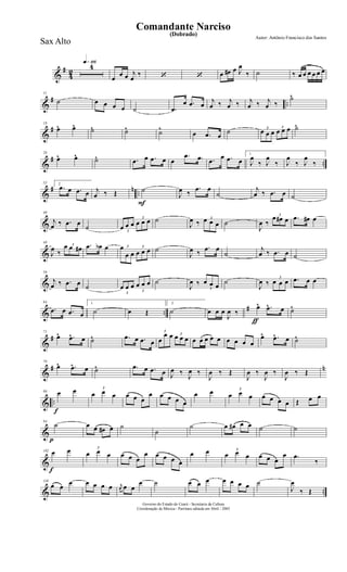 &
#
4
2
q»¡¡§4
œ
œ œ j
œ
‰ ‘ ‘ œ œ# œ J
œ
‰ ˙ ‰ œ œ œ œ œ œ
&
# ..
11
˙ œ œ œ œ ˙ .œ
œ .œ œ
j
œ ‰ j
œ ‰ j
œ ‰ j
œ ‰
˙^
&
#
18
œ^ œ^ ˙^ ˙^ ˙^
œ .œ œ
˙ 3
œ œ œ
3
œ œ œ ˙^
&
# ..
26
œ^ œ^ ˙^ .œ œ .œ œ œ
.œ .œ .œ
œ .œ œ
1.
J
œ
‰ J
œ
‰ J
œ
‰ J
œ
‰
&
# n ..
33 2.
.œ œ .œ œ j
œ ‰ Œ
F
˙
J
œ ‰
.œ œ
˙
j
œ ‰ .œ œ ˙
&
40
j
œ ‰ .œ œ
˙ 3
œ œ œ
3
œ œ œ ˙
J
œ ‰
3œ œ œ ˙
J
œ ‰
3
œ œ# œ .œ œ# œ
&
48
J
œ ‰
3œ œ œ# .œ œb œ 3œ
œ œ
3
œ œ œ ˙
J
œ ‰
.œ œ
˙
j
œ ‰ .œ œ ˙
&
56
j
œ ‰ .œ œ ˙
3
œ œ œ
3
œ œ œ ˙
J
œ ‰
3
œ œ œ ˙
J
œ ‰
3
œ œ œ .œ œ œ
& ..
#
64
.œ œ .œ œ
1.
˙ œ Œ
2.
˙
ƒ
œ œ œ
J
œ ‰
œ^ .œ^ œ ˙^
&
#
71
œ^ .œ^ œ ˙^ .œ œ .œ œ
3
œ
œ œ 3
œ œ œ œ œ œ œ œ œ œ œ œ
œ^ .œ^ œ ˙^
&
# n
79
œ^ .œ^ œ ˙^ .œ œ .œ œ J
œ ‰
J
œ ‰
J
œ ‰ Œ
J
œ ‰
J
œ ‰
J
œ ‰ Œ
& ..
f
86 œ œ 3
œ œ œ œ œ œ
œ œ œ œ œ
œ œ 3
œ œ œ œ œ œ œ Œ œ œ
&
p
94
˙ œ œ œ# œ ˙
˙
˙ œ œ# œ œ ˙ ˙
&
f
102 œ œ 3
œ œ œ œ œ œ
œ œ œ œ œ
œ œ 3
œ œ œ œ œ œ
œ .œ
‰
& ..
110
œ œ œ œ œ œ œ r
œ œ œ
œ ˙ œ œ œ œ œ œ œ ˙
J
œ
‰ Œ
Governo do Estado do Ceará - Secretaria da Cultura
Coordenação de Música - Partitura editada em Abril / 2005
(Dobrado)
Autor: Antônio Francisco dos Santos
Comandante Narciso
Sax Alto
 