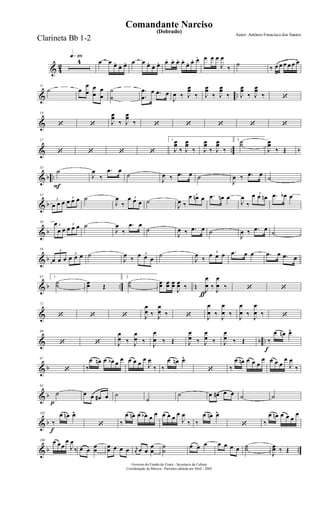 & 4
2
q»¡¡§
4 œ œ œ.
œ. œ. œ œ œ.
œ. œ. œ. œ. œ. œ.
œ. œ. œ. œ œ œ
J
œ
‰
˙
‰ œ œ œ œ œ œ
& ..
11
˙ œ
œ
œ
œ
œ
œ
œ
˙
˙
.
.
œ
œ
œ .œ œ
J
œ ‰ J
œœ
‰ J
œœ
‰ J
œœ
‰ J
œœ
‰ J
œœ
‰ ‘
&
19
‘ ‘ J
œœ
‰ J
œœ
‰ ‘ ‘ ‘ ‘ ‘
& .. b
27
‘ ‘ ‘ ‘
1.
J
œœ
‰ J
œœ
‰ J
œœ
‰ J
œœ
‰
2.˙˙
J
œœ
‰ Œ
& b ..
F
35
˙
J
œ
‰
.œ œ
˙
J
œ ‰ .œ œ ˙
J
œ ‰ .œ œ
˙
& b
42
3
œ œ œ
3
œ œ œ ˙
J
œ
‰
3œ œ œ ˙
J
œ ‰
3œ œn œ .œ œn œ
J
œ
‰
3œ œ œn .œ œb œ
& b
50
3
œ
œ œ
3
œ œ œ ˙
J
œ
‰
.œ œ
˙
J
œ ‰ .œ œ ˙
J
œ ‰ .œ œ
˙
& b
58 3
œ œ œ
3
œ œ œ ˙
J
œ
‰
3œ œ œ
˙
J
œ
‰
3
œ œ œ .œ œ œ .œ œ .œ œ
& b .. n
65 1.
˙˙ œœ Œ
2.
˙˙
ƒ
œœ œœ œœ
J
œœ ‰ J
œ
œ ‰ J
œ
œ ‰ ‘ ‘
&
72
‘ ‘ ‘ J
œ
œ ‰ J
œ
œ ‰ ‘ J
œ
œ ‰
J
œ
œ ‰
J
œ
œ ‰
J
œ
œ ‰ ‘
& b ..
80
‘ ‘ J
œ
œ ‰ J
œ
œ ‰
J
œ
œ ‰ Œ J
œ
œ ‰ J
œ
œ ‰ J
œ
œ ‰ Œ
f
‰
œ œn œ^
& b
87
‘ ‰
œ œn œ œb œ
œ œ œ œ
œ
J
œ
‰ ‰
œ œn œ^
‘ ‰
œ œn œ œ œ
œ œ œ œ
œ
J
œ
‰
& b
p
94
˙ œ œ œ# œ ˙
˙
˙ œ œ# œ œ ˙ ˙
& b
f
102
‰
œ œn œ^
‘ ‰
œ œn œ œb œ œ œ œ œ œ
J
œ
‰ ‰
œ œn œ^
‘ ‰
œ œn œ œ œ
œ
& b ..
109 œ œœ
œ
J
œ
‰ œ œ œœ œœ œ œ œ r
œ œ œ
œ
œ
˙
˙
œ œ œ œ œ œ œ ˙˙
J
œœ ‰ Œ
Governo do Estado do Ceará - Secretaria da Cultura
Coordenação de Música - Partitura editada em Abril / 2005
(Dobrado)
Autor: Antônio Francisco dos Santos
Comandante Narciso
Clarineta Bb 1-2
 