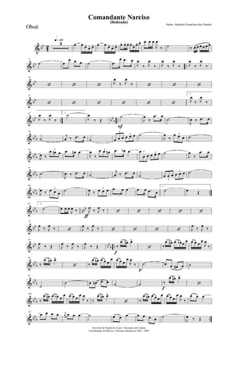 & bb
4
2
q»¡¡§4 œ œ œ.
œ. œ. œ œ œ.
œ. œ. œ. œ. œ. œ.
œ. œ. œ. œ œ œ
J
œ
‰ ˙ ‰ œ œ œ œ œ œ
& bb ..
11
˙ œ
œ œ œ ˙ .œ
œ .œ œ
J
œ
‰ J
œ
‰ J
œ
‰ J
œ
‰ J
œ
‰ J
œ
‰
& bb
18
‘ ‘ ‘
J
œ
‰ J
œ
‰ ‘ ‘ ‘
& bb
25
‘ ‘ ‘ ‘ ‘ ‘
1.
J
œ
‰ J
œ
‰
& bb .. bb
b ..
32
J
œ
‰ J
œ
‰
2.
˙
J
œ
‰ Œ
F
˙
J
œ
‰
.œ œ
˙
J
œ ‰ .œ œ
& bb
b
39
˙
j
œ ‰ .œ œ
˙
3
œ œ œ
3
œ œ œ ˙
J
œ
‰
3œ œ œ ˙
& bb
b
46
J
œ ‰
3
œ œn œ .œ œn œ
J
œ
‰
3œ œ œn .œ œb œ 3œ
œ œ
3
œ œ œ ˙
J
œ
‰
.œ œ
& bb
b
53
˙
J
œ ‰ .œ œ ˙
j
œ ‰ .œ œ
˙
3
œ œ œ
3
œ œ œ ˙
& bb
b ..
60
J
œ ‰
3
œ œ œ
˙
J
œ ‰
3
œ œ œ .œ œ œ .œ œ .œ œ
1.
˙ œ Œ
& bb
b nbb
67 2.
˙
ƒ
œ œ œ
J
œ ‰ J
œ
‰ J
œ
‰ ‘ ‘ ‘ ‘ ‘
& bb
75
J
œ
‰ J
œ
‰ ‘ J
œ
‰ J
œ
‰ ‘ ‘ ‘ ‘ J
œ
‰ J
œ
‰
& bb bb
b ..
83
J
œ
‰ Œ J
œ
‰ J
œ
‰ J
œ
‰ Œ
f
‰
œ œn œ^
‘ ‰
œ œn œ œb œ œ œ œ œ œ
J
œ
‰
& bb
b
90
‰
œ œn œ^
‘ ‰
œ œn œ œ œ
œ œ œ œ
œ
J
œ
‰
p
˙ œ œ œ# œ ˙
& bb
b
97
˙
˙ œ œn œ œ ˙ ˙
f
‰
œ œn œ^
‘
& bb
b
104
‰
œ œn œ œb œ
œ œ œ œ
œ
J
œ
‰ ‰
œ œn œ^
‘ ‰
œ œn œ œ œ
œ œ œ œ
œ
J
œ
‰
œ œ œ
& bb
b ..
111
œ œ œ œ r
œ œ œ œ ˙ œ œ œ œ œ œ œ ˙
J
œ ‰ Œ
Governo do Estado do Ceará - Secretaria da Cultura
Coordenação de Música - Partitura editada em Abril / 2005
(Dobrado)
Autor: Antônio Francisco dos Santos
Comandante Narciso
Oboé
 