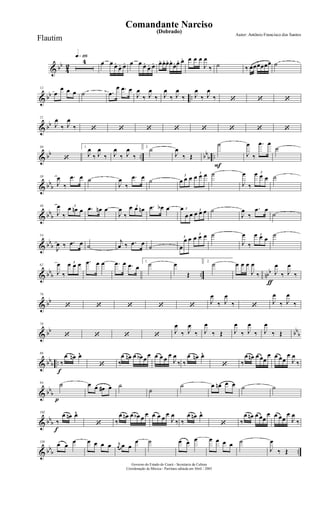 & bb
4
2
q»¡¡§
4 œ œ œ.
œ. œ. œ œ œ.
œ. œ. œ. œ. œ. œ.
œ. œ. œ. œ œ œ
J
œ
‰ ˙ ‰ œœœœœœ ˙
& bb ..
12
œ
œ œ œ ˙ .œ
œ .œ œ
J
œ
‰ J
œ
‰ J
œ
‰ J
œ
‰ J
œ
‰ J
œ
‰ ‘ ‘ ‘
& bb
21
J
œ
‰ J
œ
‰ ‘ ‘ ‘ ‘ ‘ ‘ ‘ ‘
& bb .. bb
b ..
30
‘
1.
J
œ
‰ J
œ
‰ J
œ
‰ J
œ
‰
2.
˙
J
œ
‰ Œ
F
˙
J
œ
‰
.œ œ
˙
& bb
b
38
J
œ
‰
.œ œ ˙
J
œ
‰
.œ œ ˙
3
œ œ œ
3
œ œ œ ˙
J
œ
‰
3œ œ œ ˙
& bb
b
46
J
œ
‰
3
œ œn œ .œ œn œ
J
œ
‰
3œ œ œn .œ œb œ 3œ
œ œ
3
œ œ œ ˙
J
œ
‰
.œ œ
˙
& bb
b
54
J
œ ‰ .œ œ ˙
j
œ ‰ .œ œ
˙
3
œ
œ œ
3
œ œ œ ˙
J
œ
‰
3œ œ œ
˙
& bbb .. nbb
62
J
œ
‰
3œ œ œ .œ œ œ .œ œ .œ œ
1.
˙ œ
Œ
2.
˙
ƒ
œ œ œ
J
œ
‰ J
œ
‰ J
œ
‰
& bb
70
‘ ‘ ‘ ‘ ‘
J
œ
‰ J
œ
‰ ‘
J
œ
‰ J
œ
‰
& bb bb
b
78
‘ ‘ ‘ ‘
J
œ
‰ J
œ
‰ J
œ
‰ Œ J
œ
‰ J
œ
‰ J
œ
‰ Œ
& bb
b ..
f
86
‰
œ œn œ^
‘ ‰
œ œn œ œb œ
œ œ œ œ
œ
J
œ
‰ ‰
œ œn œ^
‘ ‰
œ œn œ œœ
œ œ œœ
œ
J
œ
‰
& bb
b
p
94 ˙ œ œ œ# œ ˙
˙
˙ œ œn œ œ ˙ ˙
& bbb
f
102
‰
œ œn œ^
‘ ‰
œ œn œ œb œ
œ œ œ œ
œ
J
œ
‰ ‰
œ œn œ^
‘ ‰
œ œn œ œœ
œ œ œœ
œ
J
œ
‰
& bb
b ..
110
œ œ
œ œ œ œ œ r
œ œ œ
œ ˙ œ œ œ œ œ œ œ ˙
J
œ
‰ Œ
Governo do Estado do Ceará - Secretaria da Cultura
Coordenação de Música - Partitura editada em Abril / 2005
(Dobrado)
Autor: Antônio Francisco dos Santos
Comandante Narciso
Flautim
 