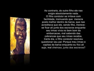 Aocontrario, do outro filhoelenaoexigiaabsolutamente nada.O filhocondutor se irritava com facilidade, insinuandoquemereciapostomelhordentro da barca, quenaoacreditavaqueele, sendofiho, merece-se ficaralijunto dos escravosenquantoseuirmaovivia no bembom da embarcacao, mal sabendo das cobrancasqueseuirmaorecebia.Certodia, o filhocondutorresolveuquestionarseupai: Porquemeuirmao e capitao da barcaenquantoeu fico alisujo, mal cheiroso, junto dos escravos?