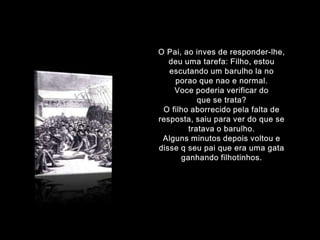 O Pai, aoinves de responder-lhe, deuumatarefa: Filho, estouescutando um barulho la no poraoquenao e normal.Voce poderiaverificar do que se trata?O filhoaborrecidopelafalta de resposta, saiuparaver do que se tratava o barulho.Algunsminutosdepoisvoltou e disse q seupaique era umagataganhandofilhotinhos.