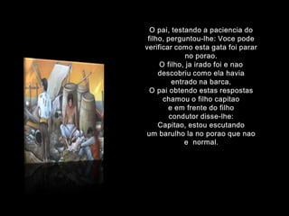 O pai, testando a paciencia do filho, perguntou-lhe:Voce podeverificarcomoestagatafoiparar no porao.O filho, jairadofoi e naodescobriucomoelahaviaentradonabarca.O paiobtendoestasrespostaschamou o filhocapitaoe emfrente do filhocondutordisse-lhe:Capitao, estouescutandoum barulho la no poraoquenao e  normal.