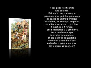 Voce podeverificar doque se trata?Pai, voce precisaverquegracinha, umagatinhaqueentrounabarca no ultimo portoqueestivemos, foi se alojar no poraoparadar a luz a cincogatinhos: 4 machos e 1 femea.Tem 3 malhados e 2 pretinhos. Voce precisaverquebelezinha de gatinhos.O paiolhandopara o filhocondutor, disse-lhe: Voce entendeu o porque de voce ter o emprego que tem?