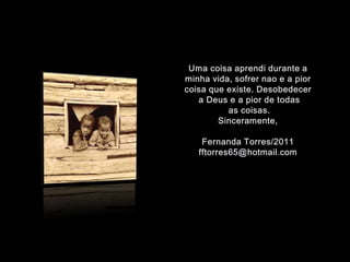 Uma coisaaprendidurante a minhavida, sofrernao e a piorcoisaqueexiste. Desobedecer a Deus e a pior de todas as coisas.Sinceramente,Fernanda Torres/2011fftorres65@hotmail.com