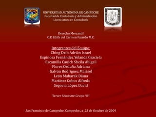 UNIVERSIDAD AUTÓNOMA DE CAMPECHE
            Facultad de Contaduría y Administración
                   Licenciatura en Contaduría



                       Derecho Mercantil
              C.P. Edith del Carmen Fajardo M.C.


               Integrantes del Equipo:
               Ching Dzib Adrián Israel
         Espinosa Fernández Yolanda Graciela
            Escamilla Cauich Sheila Abigail
                Flores Orduña Adriana
              Galván Rodríguez Marisol
                 León Mabarak Diana
               Martínez Cobos Alfredo
                 Segovia López David

                 Tercer Semestre Grupo “B”



San Francisco de Campeche, Campeche., a 23 de Octubre de 2009
 