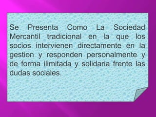 Se Presenta Como La Sociedad
Mercantil tradicional en la que los
socios intervienen directamente en la
gestion y responden personalmente y
de forma ilimitada y solidaria frente las
dudas sociales.