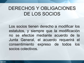 DERECHOS Y OBLIGACIONES
DE LOS SOCIOS
Los socios tienen derecho a modificar los
estatutos, y siempre que la modificación
no se efectúe mediante acuerdo de la
Junta General, el acuerdo requerirá el
consentimiento expreso de todos los
socios colectivos.
 