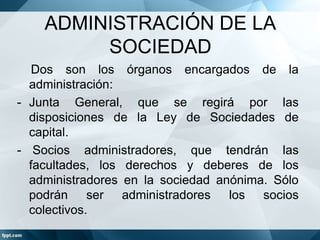 ADMINISTRACIÓN DE LA
SOCIEDAD
Dos son los órganos encargados de la
administración:
- Junta General, que se regirá por las
disposiciones de la Ley de Sociedades de
capital.
- Socios administradores, que tendrán las
facultades, los derechos y deberes de los
administradores en la sociedad anónima. Sólo
podrán ser administradores los socios
colectivos.
 
