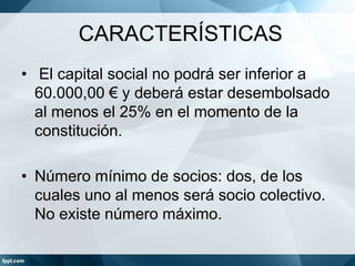 CARACTERÍSTICAS
• El capital social no podrá ser inferior a
60.000,00 € y deberá estar desembolsado
al menos el 25% en el momento de la
constitución.
• Número mínimo de socios: dos, de los
cuales uno al menos será socio colectivo.
No existe número máximo.
 