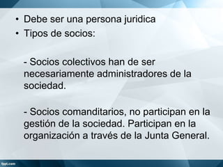 • Debe ser una persona juridica
• Tipos de socios:
- Socios colectivos han de ser
necesariamente administradores de la
sociedad.
- Socios comanditarios, no participan en la
gestión de la sociedad. Participan en la
organización a través de la Junta General.
 