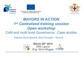 MAYORS IN ACTION 1st Centralized training session Open workshop CoM and multi level Governance : Case studies 
March 26th 2014 
ARE Liguria 
Eng. Silvia Moggia 
Palazzo Doria Spinola, Sala Consiglio - Genova 
 