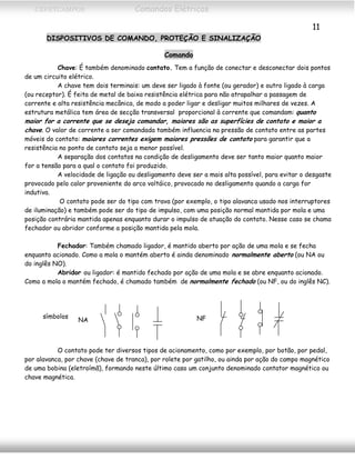 CEFETCAMPOS Comandos Elétricos
11
DISPOSITIVOS DE COMANDO, PROTEÇÃO E SINALIZAÇÃO
Comando
Chave: É também denominado contato. Tem a função de conectar e desconectar dois pontos
de um circuito elétrico.
A chave tem dois terminais: um deve ser ligado à fonte (ou gerador) e outro ligado à carga
(ou receptor). É feita de metal de baixa resistência elétrica para não atrapalhar a passagem de
corrente e alta resistência mecânica, de modo a poder ligar e desligar muitos milhares de vezes. A
estrutura metálica tem área de secção transversal proporcional à corrente que comandam: quanto
maior for a corrente que se deseja comandar, maiores são as superfícies de contato e maior a
chave. O valor de corrente a ser comandada também influencia na pressão de contato entre as partes
móveis do contato: maiores correntes exigem maiores pressões de contato para garantir que a
resistência no ponto de contato seja a menor possível.
A separação dos contatos na condição de desligamento deve ser tanto maior quanto maior
for a tensão para a qual o contato foi produzido.
A velocidade de ligação ou desligamento deve ser a mais alta possível, para evitar o desgaste
provocado pelo calor proveniente do arco voltáico, provocado no desligamento quando a carga for
indutiva.
O contato pode ser do tipo com trava (por exemplo, o tipo alavanca usado nos interruptores
de iluminação) e também pode ser do tipo de impulso, com uma posição normal mantida por mola e uma
posição contrária mantida apenas enquanto durar o impulso de atuação do contato. Nesse caso se chama
fechador ou abridor conforme a posição mantida pela mola.
Fechador: Também chamado ligador, é mantido aberto por ação de uma mola e se fecha
enquanto acionado. Como a mola o mantém aberto é ainda denominado normalmente aberto (ou NA ou
do inglês NO).
Abridor ou ligador: é mantido fechado por ação de uma mola e se abre enquanto acionado.
Como a mola o mantém fechado, é chamado também de normalmente fechado (ou NF, ou do inglês NC).
NA NFsímbolos
O contato pode ter diversos tipos de acionamento, como por exemplo, por botão, por pedal,
por alavanca, por chave (chave de tranca), por rolete por gatilho, ou ainda por ação do campo magnético
de uma bobina (eletroímã), formando neste último caso um conjunto denominado contator magnético ou
chave magnética.
MAURÍCIO FRANCO 2001
 