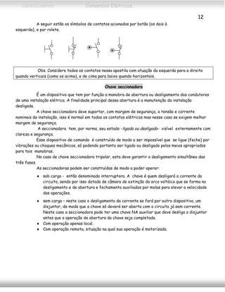 CEFETCAMPOS Comandos Elétricos
12
A seguir estão os símbolos de contatos acionados por botão (os dois à
esquerda), e por rolete.
Obs. Considere todos os contatos nessa apostila com atuação da esquerda para a direita
quando verticais (como os acima), e de cima para baixo quando horizontais.
Chave seccionadora
É um dispositivo que tem por função a manobra de abertura ou desligamento dos condutores
de uma instalação elétrica. A finalidade principal dessa abertura é a manutenção da instalação
desligada.
A chave seccionadora deve suportar, com margem de segurança, a tensão e corrente
nominais da instalação, isso é normal em todos os contatos elétricos mas nesse caso se exigem melhor
margem de segurança.
A seccionadora tem, por norma, seu estado -ligada ou desligada- visível externamente com
clareza e segurança.
Esse dispositivo de comando é construído de modo a ser impossível que se ligue (feche) por
vibrações ou choques mecânicos, só podendo portanto ser ligado ou desligado pelos meios apropriados
para tais manobras.
No caso de chave seccionadora tripolar, esta deve garantir o desligamento simultâneo das
três fases.
As seccionadoras podem ser construídas de modo a poder operar:
♦ sob carga - então denominada interruptora. A chave é quem desligará a corrente do
circuito, sendo por isso dotada de câmara de extinção do arco voltáico que se forma no
desligamento e de abertura e fechamento auxiliados por molas para elevar a velocidade
das operações.
♦ sem carga – neste caso o desligamento da corrente se fará por outro dispositivo, um
disjuntor, de modo que a chave só deverá ser aberta com o circuito já sem corrente.
Neste caso a seccionadora pode ter uma chave NA auxiliar que deve desliga o disjuntor
antes que a operação de abertura da chave seja completada.
♦ Com operação apenas local.
♦ Com operação remota, situação na qual sua operação é motorizada.
MAURÍCIO FRANCO 2001
 