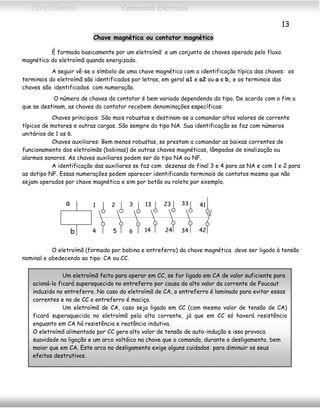 CEFETCAMPOS Comandos Elétricos
13
Chave magnética ou contator magnético
É formada basicamente por um eletroímã e um conjunto de chaves operado pelo fluxo
magnético do eletroímã quando energizado.
A seguir vê-se o símbolo de uma chave magnética com a identificação típica das chaves: os
terminais do eletroímã são identificados por letras, em geral a1 e a2 ou a e b, e os terminais das
chaves são identificados com numeração.
O número de chaves do contator é bem variado dependendo do tipo. De acordo com o fim a
que se destinam, as chaves do contator recebem denominações específicas:
Chaves principais: São mais robustas e destinam-se a comandar altos valores de corrente
típicos de motores e outras cargas. São sempre do tipo NA. Sua identificação se faz com números
unitários de 1 as 6.
Chaves auxiliares: Bem menos robustas, se prestam a comandar as baixas correntes de
funcionamento dos eletroímãs (bobinas) de outras chaves magnéticas, lâmpadas de sinalização ou
alarmes sonoros. As chaves auxiliares podem ser do tipo NA ou NF.
A identificação das auxiliares se faz com dezenas de final 3 e 4 para as NA e com 1 e 2 para
as dotipo NF. Essas numerações podem aparecer identificando terminais de contatos mesmo que não
sejam operados por chave magnética e sim por botão ou rolete por exemplo.
b
a 13
14 24
23 33
34
41
42
1
4 5
2 3
6
O eletroímã (formado por bobina e entreferro) da chave magnética deve ser ligado à tensão
nominal e obedecendo ao tipo: CA ou CC.
Um eletroímã feito para operar em CC, se for ligado em CA de valor suficiente para
acioná-lo ficará superaquecido no entreferro por causa do alto valor da corrente de Foucaut
induzida no entreferro. No caso do eletroímã de CA, o entreferro é laminado para evitar essas
correntes e no de CC o entreferro é maciço.
Um eletroímã de CA, caso seja ligado em CC (com mesmo valor de tensão de CA)
ficará superaquecido no eletroímã pela alta corrente, já que em CC só haverá resistência
enquanto em CA há resistência e reatância indutiva.
O eletroímã alimentado por CC gera alto valor de tensão de auto-indução e isso provoca
suavidade na ligação e um arco voltáico na chave que o comanda, durante o desligamento, bem
maior que em CA. Este arco no desligamento exige alguns cuidados para diminuir os seus
efeitos destrutivos.
MAURÍCIO FRANCO 2001
 