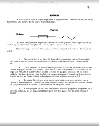 CEFETCAMPOS Comandos Elétricos
19
Proteção
Os dispositivos de proteção objetivam proteger os equipamentos e condutores de uma instalação
dos danos de uma corrente de alto valor e de grande duração.
Fusíveis
Símbolos
Os fusíveis são dispositivos de proteção contra curto-circuito (e contra sobre-carga caso não seja
usado relé para este fim) de utilização única: após sua atuação devem ser descartados.
São compostos por: elemento fusível, corpo, terminais e dispositivo de indicação da atuação do
fusível.
• Elemento fusível: é um fio ou fita de metal com constituição e dimensões calculadas
para entrar em fusão (daí o nome fusível) quando atravessado por corrente elétrica de determinado
valor.
• Corpo: São feitos de material isolante (porcelana no caso dos industriais, mas existem
também de papelão de vidro e de plástico) . Serve para sustentar o elemento fusível e os terminais. No
corpo há a indicação de sua corrente de atuação da tensão em que pode funcionar e do seu tipo se
rápido ou retardado. Dentro do corpo dos fusíveis usados em instalações industriais existe uma espécie
de areia que tem por função extinguir a chama proveniente da fusão do elemento fusível.
• Terminais: São feitos de metal com robustez bastante para que não sofrer com a
corrente que flui pelo fusível . Fazem o contato do elemento fusível com o porta fusível. O porta fusível é
um compartimento que fica fixo no circuito e serve de encaixe para o fusível.
• A indicação pode ser feita pela transparência do corpo, que permite ao operador ver o
elemento partido, ou por um pequeno botão (em geral vermelho) que se solta do corpo em caso de
atuação.
MAURÍCIO FRANCO 2001
 