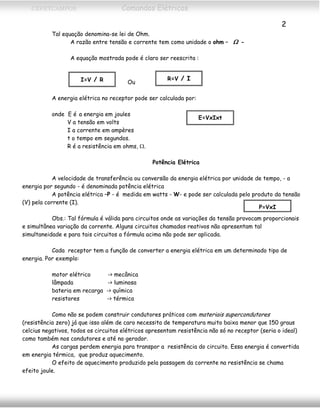 CEFETCAMPOS Comandos Elétricos
2
Tal equação denomina-se lei de Ohm.
A razão entre tensão e corrente tem como unidade o ohm – Ω -
A equação mostrada pode é claro ser reescrita :
R=V / I
OuI=V / R
A energia elétrica no receptor pode ser calculada por:
onde E é a energia em joules
E=VxIxt
V a tensão em volts
I a corrente em ampères
t o tempo em segundos.
R é a resistência em ohms, Ω.
Potência Elétrica
A velocidade de transferência ou conversão da energia elétrica por unidade de tempo, - a
energia por segundo - é denominada potência elétrica
A potência elétrica –P - é medida em watts - W- e pode ser calculada pelo produto da tensão
(V) pela corrente (I).
Obs.: Tal fórmula é válida para circuitos onde as variações da tensão provocam proporcionais
e simultânea variação da corrente. Alguns circuitos chamados reativos não apresentam tal
simultaneidade e para tais circuitos a fórmula acima não pode ser aplicada.
P=VxI
Cada receptor tem a função de converter a energia elétrica em um determinado tipo de
energia. Por exemplo:
motor elétrico -> mecânica
lâmpada -> luminosa
bateria em recarga -> química
resistores -> térmica
Como não se podem construir condutores práticos com materiais supercondutores
(resistência zero) já que isso além de caro necessita de temperatura muito baixa menor que 150 graus
celcius negativos, todos os circuitos elétricos apresentam resistência não só no receptor (seria o ideal)
como também nos condutores e até no gerador.
As cargas perdem energia para transpor a resistência do circuito. Essa energia é convertida
em energia térmica, que produz aquecimento.
O efeito de aquecimento produzido pela passagem da corrente na resistência se chama
efeito joule.
MAURÍCIO FRANCO 2001
 