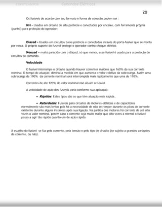 CEFETCAMPOS Comandos Elétricos
20
Os fusíveis de acordo com seu formato e forma de conexão podem ser :
NH - Usados em circuito de alta potência e conectados por encaixe, com ferramenta própria
(punho) para proteção do operador;
Diazed - Usados em circuitos baixa potência e conectados através do porta-fusível que se monta
por rosca. O próprio suporte do fusível protege o operador contra choque elétrico.
Neozed – muito parecido com o diazed, só que menor, esse fusível é usado para a proteção de
circuitos de comando.
Velocidade
O fusível interrompe o circuito quando houver correntes maiores que 160% da sua corrente
nominal. O tempo de atuação diminui a medida em que aumenta o valor relativo da sobrecarga. Assim uma
sobrecarga de 190% da corrente nominal será interrompida mais rapidamente que uma de 170%.
Correntes de até 120% do valor nominal não atuam o fusível.
A velocidade de ação dos fusíveis varia conforme sua aplicação:
• Rápidos: Estes tipos são os que têm atuação mais rápida..
• Retardados: Fusíveis para circuitos de motores elétricos e de capacitores
normalmente são mais lentos pois há a necessidade de não se romper durante os picos de corrente
existente durante alguns instantes após sua ligação. Na partida dos motores há corrente de até oito
vezes o valor nominal, porém caso a corrente seja muito maior que oito vezes a normal o fusível
passa a agir tão rápido quanto um de ação rápida.
A escolha do fusível se faz pela corrente, pela tensão e pelo tipo de circuito (se sujeito a grandes variações
de corrente, ou não).
MAURÍCIO FRANCO 2001
 