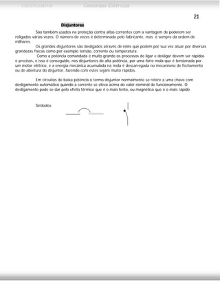 CEFETCAMPOS Comandos Elétricos
21
Disjuntores
São também usados na proteção contra altas correntes com a vantagem de poderem ser
religados várias vezes. O número de vezes é determinado pelo fabricante, mas é sempre da ordem de
milhares.
Os grandes disjuntores são desligados através de relés que podem por sua vez atuar por diversas
grandezas físicas como por exemplo tensão, corrente ou temperatura.
Como a potência comandada é muito grande os processos de ligar e desligar devem ser rápidos
e precisos, e isso é conseguido, nos disjuntores de alta potência, por uma forte mola que é tensionada por
um motor elétrico, e a energia mecânica acumulada na mola é descarregada no mecanismo de fechamento
ou de abertura do disjuntor, fazendo com estes sejam muito rápidos.
Em circuitos de baixa potência o termo disjuntor normalmente se refere a uma chave com
desligamento automático quando a corrente se eleva acima do valor nominal de funcionamento. O
desligamento pode se dar pelo efeito térmico que é o mais lento, ou magnético que é o mais rápido
Símbolos
MAURÍCIO FRANCO 2001
 