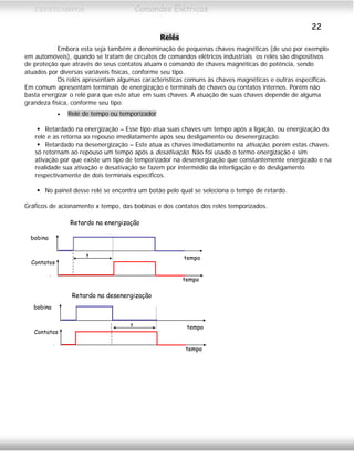 CEFETCAMPOS Comandos Elétricos
22
Relés
Embora esta seja também a denominação de pequenas chaves magnéticas (de uso por exemplo
em automóveis), quando se tratam de circuitos de comandos elétricos industriais os relés são dispositivos
de proteção que através de seus contatos atuam o comando de chaves magnéticas de potência, sendo
atuados por diversas variáveis físicas, conforme seu tipo.
Os relés apresentam algumas características comuns às chaves magnéticas e outras específicas.
Em comum apresentam terminais de energização e terminais de chaves ou contatos internos. Porém não
basta energizar o relé para que este atue em suas chaves. A atuação de suas chaves depende de alguma
grandeza física, conforme seu tipo.
• Relé de tempo ou temporizador
Retardado na energização – Esse tipo atua suas chaves um tempo após a ligação, ou energização do
relé e as retorna ao repouso imediatamente após seu desligamento ou desenergização.
Retardado na desenergização – Este atua as chaves imediatamente na ativação, porém estas chaves
só retornam ao repouso um tempo após a desativação. Não foi usado o termo energização e sim
ativação por que existe um tipo de temporizador na desenergização que constantemente energizado e na
realidade sua ativação e desativação se fazem por intermédio da interligação e do desligamento
respectivamente de dois terminais específicos.
No painel desse relé se encontra um botão pelo qual se seleciona o tempo de retardo.
Gráficos de acionamento x tempo, das bobinas e dos contatos dos relés temporizados.
bobina
tempo
Contatos
tempo
t
bobina
tempo
Contatos
tempo
t
Retardo na energização
Retardo na desenergização
MAURÍCIO FRANCO 2001
 