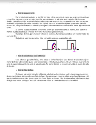 CEFETCAMPOS Comandos Elétricos
23
♦ Relé de sobrecorrente
Por terminais apropriados se faz fluir por este relé a corrente da carga que se pretende proteger
e quando a corrente assume um valor superior ao selecionado, o relé atua seus contatos. No tipo mais
simples chamado térmico, a corrente flui por elementos que se aquecem e o aquecimento atua em um par
bimetálico, cuja torção promove a atuação das chaves. São três os elementos pelos quais flui a corrente
monitorada, um para cada fase, e mesmo que haja sobrecorrente em uma só das fases o relé age da mesma
forma.
As chaves atuadas retornam ao repouso assim que a corrente volta ao normal, mas podem se
manter atuados desde que a função de rearme manual esteja selecionada.
Outro tipo de relé, para maiores valores de corrente, funciona associado a um transformador de
corrente (tc).
O ajuste do valor de corrente é feito em botão presente no painel do relé.
♦ Relé de sobretensão e de subtensão
Caso a tensão que alimenta ou ativa o relé se torne maior ( no caso do relé de sobretensão) ou
menor (relé de subretensão) que o valor selecionado o relé atua suas chaves. Há um relé que atua tanto no
caso de subtensão quanto no caso de sobretensão. No painel do relé se encontra o botão de ajuste do valor
de tensão.
♦ Relé de falta de fase
Destinado a proteger circuitos trifásicos, principalmente motores, contra os danos provenientes
da permanência da alimentação com falta de fase. O mais comum é que se utilize uma chave NA desse relé,
que é atuada enquanto há a presença da três fases. Assim se houver falta de alguma fase tal chave se abre,
desligando o motor protegido, em cujo comando tal chave se conecta em série com a bobina.
MAURÍCIO FRANCO 2001
 