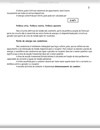 CEFETCAMPOS Comandos Elétricos
3
O efeito joule é útil nos resistores de aquecimento, mas é muito
incoveniente em todos os outros dispositivos.
A energia convertida por efeito joule pode ser calculada por
E=RI2
t
Potência ativa, Potência reativa, Potência aparente
Nos circuitos elétricos de tensão não constante, parte da potência exigida da fonte por
parte do circuito não é convertida em outra forma de energia e é disponibilizada pelo circuito ao
gerador (um quarto de ciclo de tensão após ter recebido) .
Perda de energia nos condutores
Nos condutores é totalmente indesejável que haja o efeito joule, que se reflete em seu
aquecimento e em diminuição da tensão disponível para o receptor. Para reduzir ao máximo a perda de
energia, a resistência dos condutores que ligam o gerador ao receptor deve ser a menor possível o que
significa que a área de secção transversal deve ser a maior possível.
A área de secção transversal (bitola) mínima é calculada em função de dois parâmetros:
capacidade de corrente e queda de tensão admissível.
A bitola escolhida para o condutor deverá ser tanto maior quanto maior for a corrente e a
distância entre o gerador e o receptor
A escolha da bitola do condutor é denominada dimensionamento do condutor.
MAURÍCIO FRANCO 2001
 