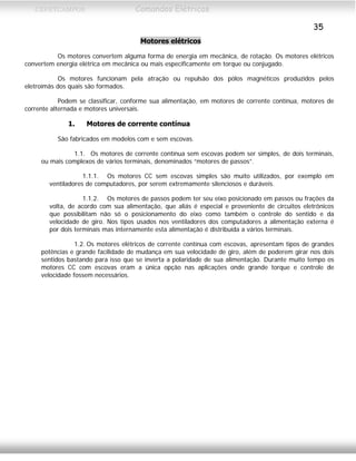 CEFETCAMPOS Comandos Elétricos
35
Motores elétricos
Os motores convertem alguma forma de energia em mecânica, de rotação. Os motores elétricos
convertem energia elétrica em mecânica ou mais especificamente em torque ou conjugado.
Os motores funcionam pela atração ou repulsão dos pólos magnéticos produzidos pelos
eletroímãs dos quais são formados.
Podem se classificar, conforme sua alimentação, em motores de corrente contínua, motores de
corrente alternada e motores universais.
1. Motores de corrente contínua
São fabricados em modelos com e sem escovas.
1.1. Os motores de corrente contínua sem escovas podem ser simples, de dois terminais,
ou mais complexos de vários terminais, denominados “motores de passos”.
1.1.1. Os motores CC sem escovas simples são muito utilizados, por exemplo em
ventiladores de computadores, por serem extremamente silenciosos e duráveis.
1.1.2. Os motores de passos podem ter seu eixo posicionado em passos ou frações da
volta, de acordo com sua alimentação, que aliás é especial e proveniente de circuitos eletrônicos
que possibilitam não só o posicionamento do eixo como também o controle do sentido e da
velocidade de giro. Nos tipos usados nos ventiladores dos computadores a alimentação externa é
por dois terminais mas internamente esta alimentação é distribuída a vários terminais.
1.2. Os motores elétricos de corrente contínua com escovas, apresentam tipos de grandes
potências e grande facilidade de mudança em sua velocidade de giro, além de poderem girar nos dois
sentidos bastando para isso que se inverta a polaridade de sua alimentação. Durante muito tempo os
motores CC com escovas eram a única opção nas aplicações onde grande torque e controle de
velocidade fossem necessários.
MAURÍCIO FRANCO 2001
 