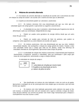 CEFETCAMPOS Comandos Elétricos
36
2. Motores de corrente alternada
2.1. Os motores de corrente alternada se classificam de acordo com o sincronismo do rotor
em relação ao campo do estator e de acordo com o número de fases que os alimentam.
2.2. Quanto ao sincronismo podem ser síncronos e assíncronos
2.2.1. Os motores síncronos têm essa denominação por que seu rotor gira em
velocidade igual à do campo girante e apresentam as seguintes características:
• A velocidade de seu eixo é constante e determinada pela freqüência da rede de
alimentação e pela sua constituição, independendo da carga.
• Podem ser usados como geradores de energia elétrica desde que um outro
motor lhe gire o eixo.
• Podem ser usados para correção de fator de potência, pois podem se
comportar como capacitores ou como indutores de acordo com ajuste .
2.2.2. Os motores assíncronos, têm essa denominação por que seu rotor, também
denominado induzido, não acompanha a rotação do campo girante do estator, ficando o rotor
com velocidade menor que o campo (por volta de 5% abaixo), sendo essa diferença de
velocidade chamada de escorregamento. Apresentam baixo torque de partida.
2.2.2.1. A velocidade de rotação dos motores assíncronos é determinada pela freqüência
(aumentando a freqüência, aumenta a velocidade), pela sua constituição e pela carga (por
causa do escorregamento, aumentando a carga a rotação diminui).
A velocidade de rotação do campo é
p
120f
V=
Onde
V = velocidade em rotações por minuto (rpm)
f=freqüência da alimentação em hertz
p= número de pólos do motor
• São classificados em motores de rotor bobinado e rotor em curto ou de gaiola.
Apresentam a vantagem de ser de construção bem mais simples que os síncronos e por isso mais
baratos que aqueles.
• Os motores com rotor bobinado apresentam anéis coletores nos quais se faz,
com escovas, a conexão do rotor com um reostato com o qual se controla o torque do motor,
coisa útil para diminuir sua corrente de partida. Este motor exige manutenção para a limpeza e
eventualmente troca das escovas e anéis.
MAURÍCIO FRANCO 2001
 