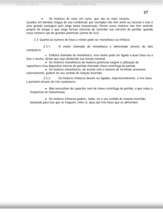 CEFETCAMPOS Comandos Elétricos
37
• Os motores de rotor em curto, que são os mais comuns,
(usados em bombas d’água de uso residencial, por exemplo) não têm anéis ou escovas e isso é
uma grande vantagem pois exige baixa manutenção. Porém esses motores não têm controle
próprio de torque o que exige formas externas de controlar sua corrente de partida, quando
esses motores são de grandes potências (acima de 5cv).
2.3. Quanto ao número de fases o motor pode ser monofásico ou trifásico
2.3.1. O motor chamado de monofásico é alimentado através de dois
condutores.
• Embora chamado de monofásico, esse motor pode ser ligado a duas fases ou a
fase e neutro, desde que seja obedecida sua tensão nominal.
• Os motores monofásicos de maiores potências exigem a utilização de
capacitores e/ou dispositivo interno de partida chamado chave centrífuga de partida.
• Os motores monofásicos, de acordo com o número de terminais acessíveis
externamente, podem ter seu sentido de rotação invertido.
2.3.2. Os motores trifásicos devem ser ligados, impreterivelmente, a três fases
e portanto através de três condutores.
• Não necessitam de capacitor nem de chave centrífuga de partida, o que reduz a
freqüência de manutenção.
• Os motores trifásicos podem, todos, ter o seu sentido de rotação invertido,
bastando para isso que se troquem, entre si, duas das três fases que os alimentam.
MAURÍCIO FRANCO 2001
 