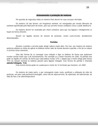 CEFETCAMPOS Comandos Elétricos
39
Acionamento e proteção de motores
Por questão de segurança todos os motores fixos devem ter suas carcaças aterradas.
Os motores CA não devem, em freqüência nominal, ser energizados por tensão diferente da
nominal especificada pelo fabricante do motor, pois sua corrente nessas condições cresce e pode danificá-lo.
Os motores devem ser acionados por chave contatora, para que sua ligação e desligamento se
façam de forma eficiente.
Devem ser ligados através de fusíveis de proteção, contra curto-circuito, devidamente
dimensionados.
Partidas
Durante a partida a corrente pode atingir valores muito altos. Por isso, nos motores de maiores
potência utilizam-se meios de aplicar às bobinas menor valor de tensão durante a partida, a fim de se reduzir
a corrente nesse momento.
Uma das formas de se conseguir essa redução é ligar as bobinas de forma que pudessem
receber tensão maior que a de funcionamento. Por exemplo se o motor funciona em 220V, na partida este
pode ser ligado em estrela, de forma que cada bobina receba 127V, e depois que o motor atinge pelo menos
75% da rotação nominal as bobinas passam para ligação triângulo. Esta técnica de partida é chamada
estrela triângulo, Υ/Δ.
Esta mesma técnica pode ser usada para o motor de 12 terminais que funciona em 440V.
Os motores de maior porte, e por conseguinte maior custo, justificam a utilização de relés de
proteção, um para cada parâmetro protegido, como relé de sobrecorrente, de subtensão, de sobretensão, de
falta de fase e de sobretemperatura.
MAURÍCIO FRANCO 2001
 