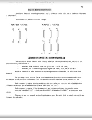CEFETCAMPOS Comandos Elétricos
41
Ligação de motores trifásicos
Os motores trifásicos podem apresentar 6 ou 12 terminais sendo cada par de terminais referente
a uma bobina.
Os terminais são numerados como a seguir:
Motor de 6 terminais. Motor de 12 terminais
1
4
2
5
3
6
1
4
2
5
3
6 7
10
8
11
9
12
Ligações em estrela ( Υ ) e em triângulo ( Δ )
Cada bobina do motor trifásico deve receber 220V em funcionamento normal, exceto se for
motor especial para alta tensão.
• O motor de 6 terminais pode ser ligado em 220V ou em 380V;
• O motor, de 12 terminais pode ser ligado em 220V, 380V, 440V, ou 760V.
A tensão com que se pode alimentar o motor depende da forma como são associadas suas
bobinas.
Tal ligação pode ser estrela (ou y) ou triângulo (ou Δ) sendo que em triângulo as bobinas
recebem a tensão existente entre fases e em estrela as bobinas recebem tal tensão dividida por √3.
As bobinas do motor de 6 terminais podem ser associadas em triângulo (para funcionar em
220V) ou em estrela (para funcionar em 380V ou para partir em 220V).
As bobinas do motor de 12 terminais podem ser ligadas de diversas formas diferentes:
triângulo paralelo (220V) , estrela paralelo (380V), triângulo série (440V) e em estrela série
(760V)
Observe-se que em paralelo as tensões são as mesmas do motor de 6 terminais e em série as
tensões são dobradas.
MAURÍCIO FRANCO 2001
 