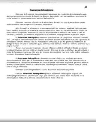 CEFETCAMPOS Comandos Elétricos
44
Inversores de freqüência
O inversor de freqüência é um circuito eletrônico capaz de, recebendo alimentação alternada,
alimentar um motor com tensão de freqüência diferente da original e com isso modificar a velocidade do
motor assíncrono, que aumenta com o aumento da freqüência .
O inversor aumenta a freqüência de alimentação do motor no caso de aumento de carga e
assim compensa o escorregamento, mantendo a velocidade.
Além de modificar a freqüência os inversores modificam também a amplitude da tensão, pois
com a variação da freqüência há variação, em sentido contrário, tanto da corrente quanto do torque. Por
isso o inversor compensa a diminuição da freqüência com diminuição da tensão para limitar o valor de
corrente e, compensa o aumento de freqüência com aumento de tensão para evitar a perda de torque.
Os inversores de freqüência modernos se baseiam em um componente eletrônico chamado
IGBT , um tipo de transistor bipolar com corrente de controle de valor praticamente nulo, alta capacidade de
condução da corrente principal e de alta velocidade de comutação, o que lhe garante a possibilidade de
desligar o motor em caso de curto antes que a corrente possa danificar a fonte que alimenta o inversor ou o
próprio inversor.
Nesses inversores de freqüência a tensão trifásica recebida é retificada e filtrada, produzindo
tensão contínua que alimenta então um circuito inversor. O inversor produz as três fases que alimentarão o
motor de forma que mesmo que falte uma das fases de alimentação do inversor o motor poderá continuar a
funcionar, dependendo da potência exigida.
Os inversores de freqüência alimentam o motor trifásico com três fases produzidas
eletronicamente de modo que, se na alimentação trifásica do inversor faltar uma fase, o motor continua
recebendo as três fases para sua alimentação. A sofisticação do inversor de freqüência garante a proteção
do motor contra sobre e subtensão, sobrecorrente, sobretemperatura mediante sensor e proteção contra
falta de fase já comentada.
O inversor se encarrega também, é claro, do controle da corrente de partida.
Com tais inversores de freqüência pode-se ainda fazer o motor partir ou parar com
aceleração predeterminada (mesmo com carga, pois o inversor para parar o motor não apenas tira a
alimentação do motor, ele o alimenta adequadamente de modo a freá-lo).
MAURÍCIO FRANCO 2001
 