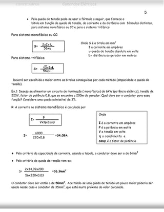 CEFETCAMPOS Comandos Elétricos
5
♦ Pela queda de tensão pode-se usar a fórmula a seguir, que fornece a
bitola em função da queda de tensão, da corrente e da distância com fórmulas distintas,
para sistema monofásico ou CC e para o sistema trifásico:
Para sistema monofásico ou CC:
2xIx L
56xu
S=
Onde S é a bitola em mm2
I a corrente em ampères
u=queda de tensão absoluta em volts
L= distância ao gerador em metros
Para sistema trifásico:
√3xIxL
56xu
S=
Deverá ser escolhida a maior entre as bitolas conseguidas por cada método (ampacidade e queda de
tensão).
Ex.1: Deseja-se alimentar um circuito de iluminação ( monofásico) de 6kW (potência elétrica), tensão de
220V, fator de potência 0,8, que se encontra a 200m do gerador. Qual deve ser o condutor para essa
função? Considere uma queda admissível de 3%.
R: A corrente no sistema monofásico é calculada por:
Onde
P
Vxηxcosϕ
I=
I é a corrente em ampéres
P é a potência em watts
V a tensão em volts
6000
220x0,8
I= =34,09A η o rendimento e
cosϕ é o fator de potência
♦ Pelo critério da capacidade de corrente, usando a tabela, o condutor deve ser o de 6mm2
♦ Pelo critério de queda de tensão tem-se:
2x34,09x200
56x220x0,03
S= =36,9mm2
O condutor deve ser então o de 50mm2
. Aceitando-se uma queda de tensão um pouco maior poderia ser
usado nesse caso o condutor de 35mm2
, que está muito próximo do valor calculado.
MAURÍCIO FRANCO 2001
 
